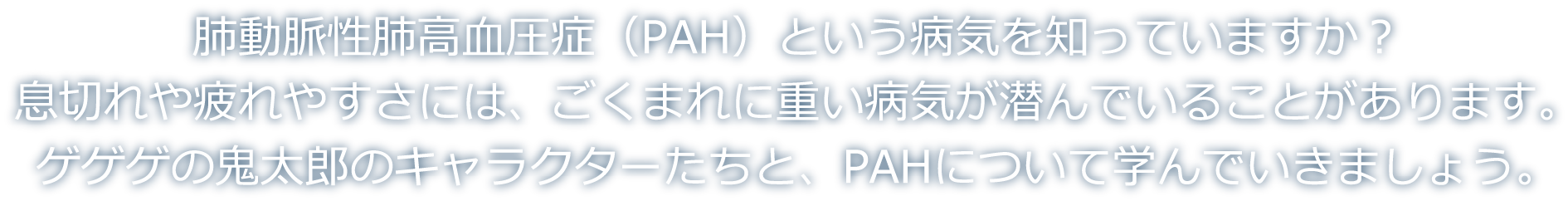 肺動脈性肺高血圧症（PAH）という病気を知っていますか？息切れや疲れやすさには、ごくまれに重い病気が潜んでいることがあります。ゲゲゲの鬼太郎のキャラクターたちと、PAHについて学んでいきましょう。